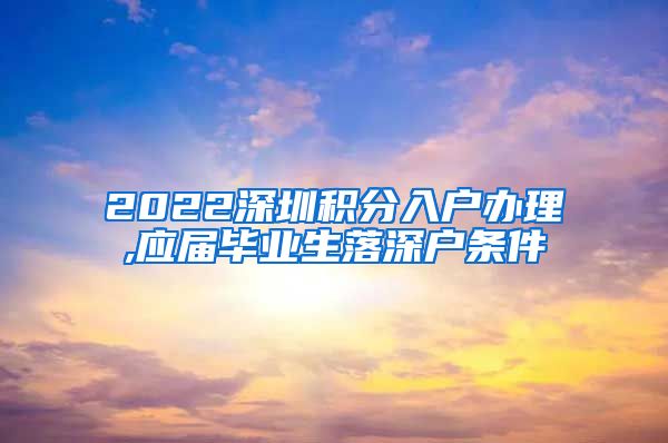 2022深圳积分入户办理,应届毕业生落深户条件