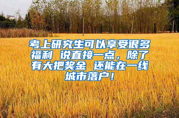 考上研究生可以享受很多福利 说直接一点，除了有大把奖金 还能在一线城市落户！