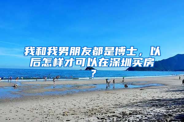 我和我男朋友都是博士，以后怎样才可以在深圳买房？