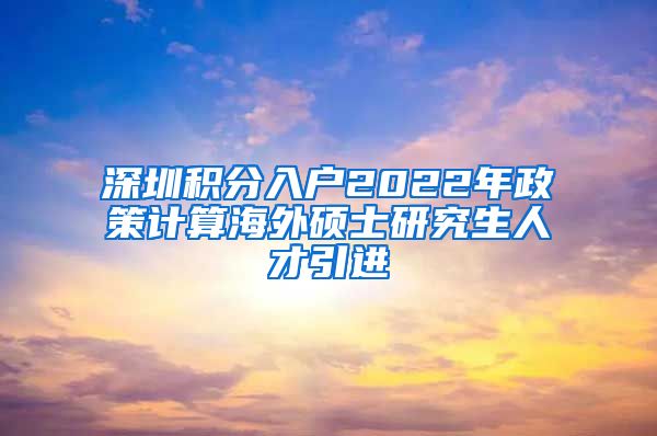 深圳积分入户2022年政策计算海外硕士研究生人才引进