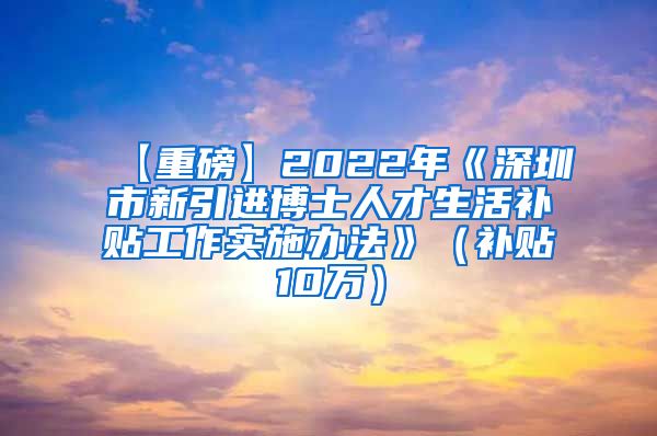 【重磅】2022年《深圳市新引进博士人才生活补贴工作实施办法》（补贴10万）