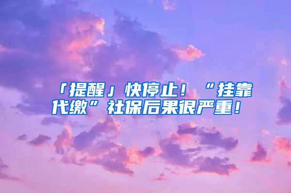 「提醒」快停止！“挂靠代缴”社保后果很严重！