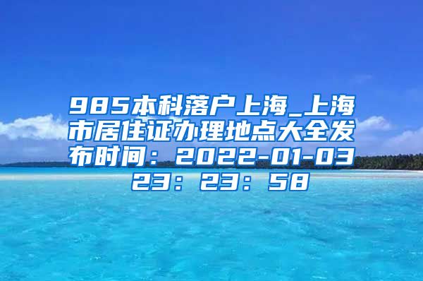 985本科落户上海_上海市居住证办理地点大全发布时间：2022-01-03 23：23：58