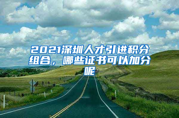 2021深圳人才引进积分组合，哪些证书可以加分呢