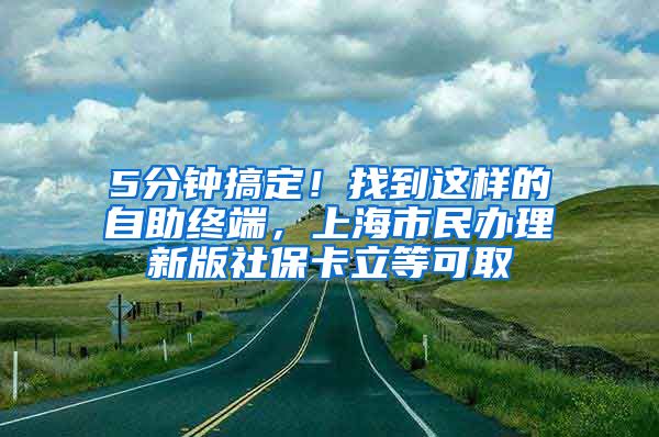 5分钟搞定！找到这样的自助终端，上海市民办理新版社保卡立等可取