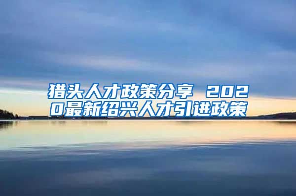 猎头人才政策分享 2020最新绍兴人才引进政策