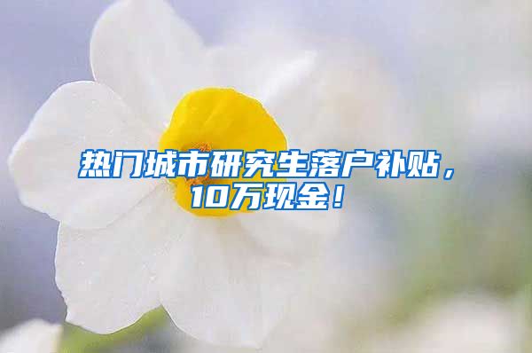 热门城市研究生落户补贴，10万现金！