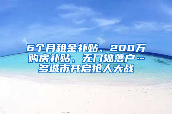 6个月租金补贴、200万购房补贴、无门槛落户…多城市开启抢人大战