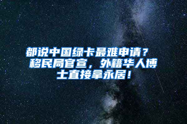 都说中国绿卡最难申请？ 移民局官宣，外籍华人博士直接拿永居！