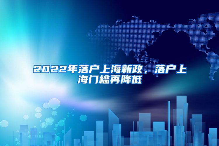 2022年落户上海新政，落户上海门槛再降低