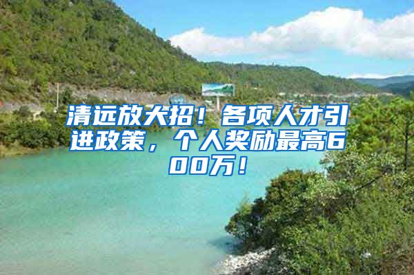 清远放大招！各项人才引进政策，个人奖励最高600万！