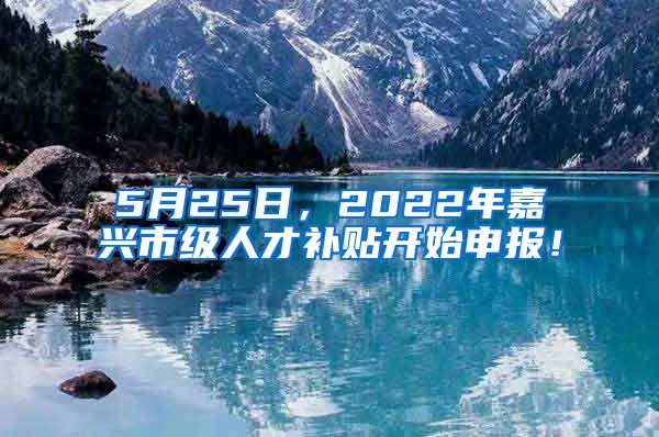 5月25日，2022年嘉兴市级人才补贴开始申报！