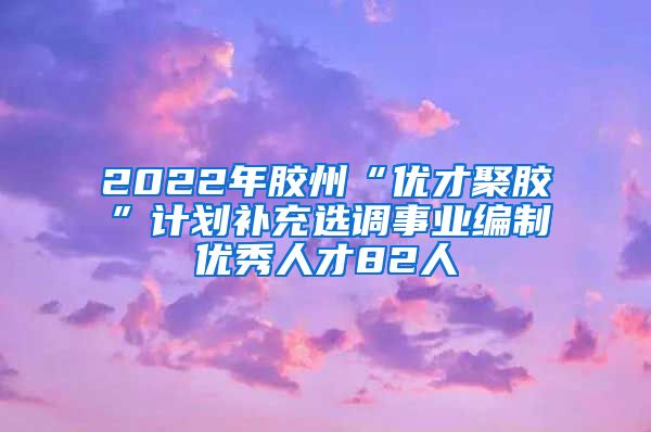 2022年胶州“优才聚胶”计划补充选调事业编制优秀人才82人