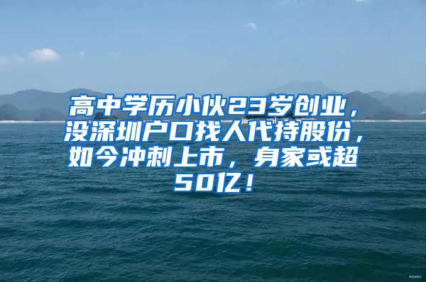 高中学历小伙23岁创业，没深圳户口找人代持股份，如今冲刺上市，身家或超50亿！