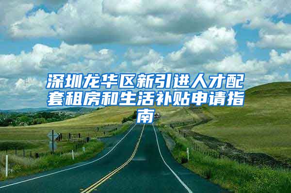 深圳龙华区新引进人才配套租房和生活补贴申请指南