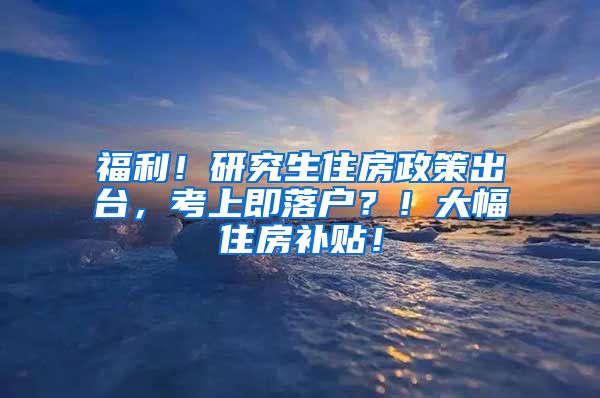 福利！研究生住房政策出台，考上即落户？！大幅住房补贴！