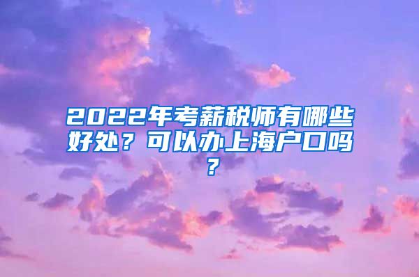 2022年考薪税师有哪些好处？可以办上海户口吗？