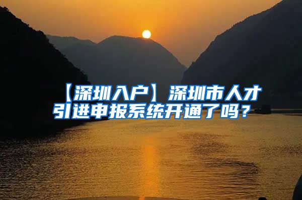 【深圳入户】深圳市人才引进申报系统开通了吗？