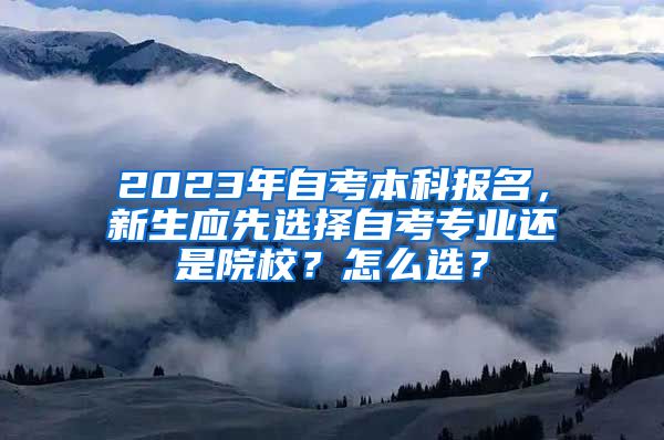 2023年自考本科报名，新生应先选择自考专业还是院校？怎么选？