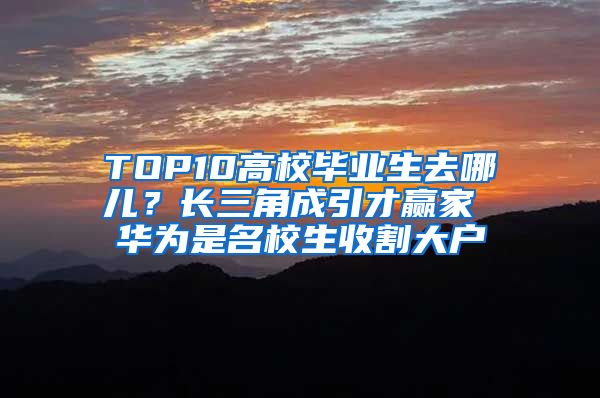 TOP10高校毕业生去哪儿？长三角成引才赢家 华为是名校生收割大户