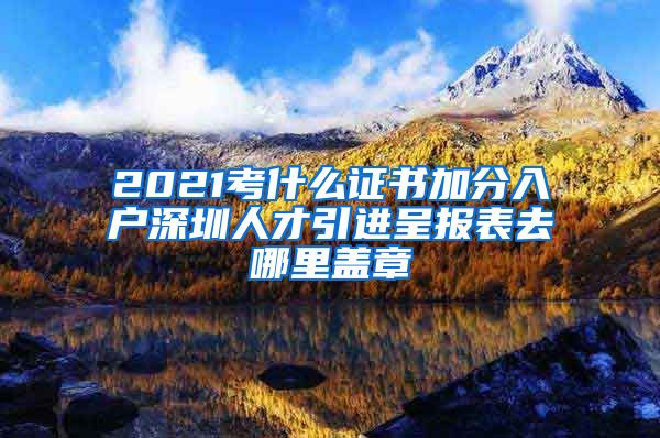 2021考什么证书加分入户深圳人才引进呈报表去哪里盖章