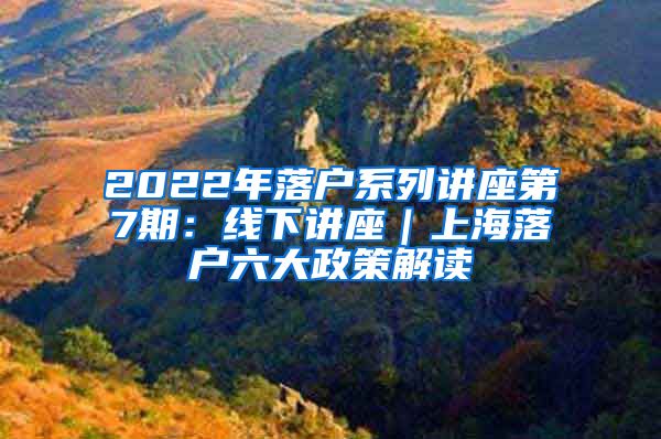 2022年落户系列讲座第7期：线下讲座｜上海落户六大政策解读