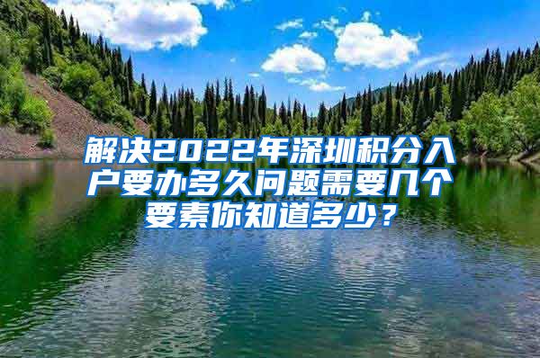 解决2022年深圳积分入户要办多久问题需要几个要素你知道多少？