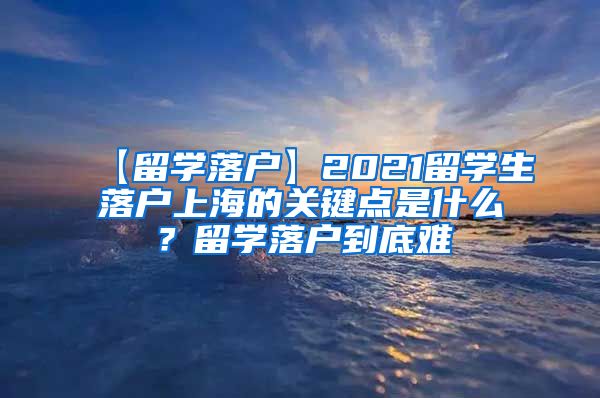 【留学落户】2021留学生落户上海的关键点是什么？留学落户到底难