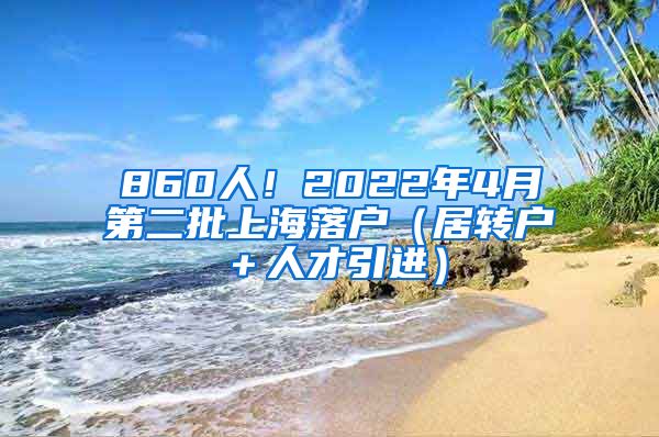 860人！2022年4月第二批上海落户（居转户＋人才引进）