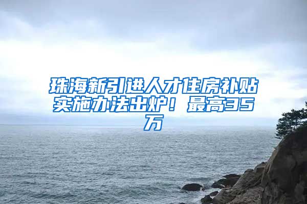 珠海新引进人才住房补贴实施办法出炉！最高35万