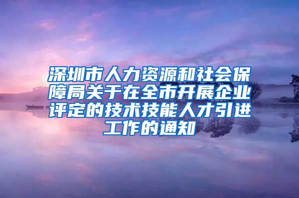 深圳市人力资源和社会保障局关于在全市开展企业评定的技术技能人才引进工作的通知