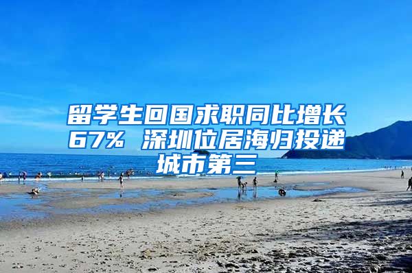 留学生回国求职同比增长67% 深圳位居海归投递城市第三