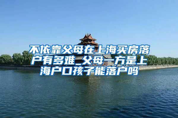 不依靠父母在上海买房落户有多难_父母一方是上海户口孩子能落户吗