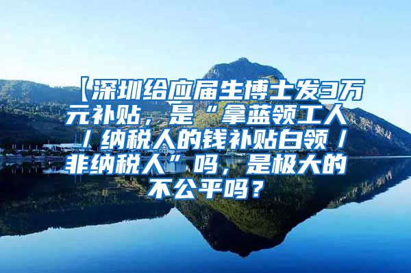 【深圳给应届生博士发3万元补贴，是“拿蓝领工人／纳税人的钱补贴白领／非纳税人”吗，是极大的不公平吗？