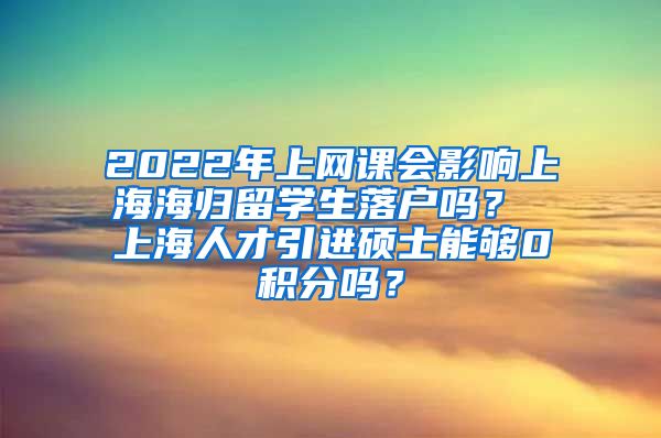 2022年上网课会影响上海海归留学生落户吗？ 上海人才引进硕士能够0积分吗？