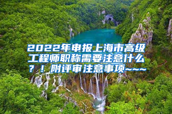 2022年申报上海市高级工程师职称需要注意什么？！附评审注意事项~~~