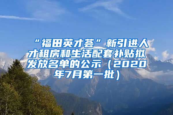 “福田英才荟”新引进人才租房和生活配套补贴拟发放名单的公示（2020年7月第一批）