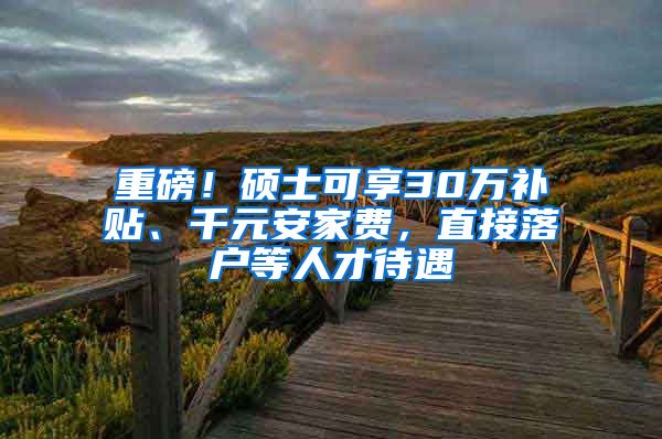 重磅！硕士可享30万补贴、千元安家费，直接落户等人才待遇