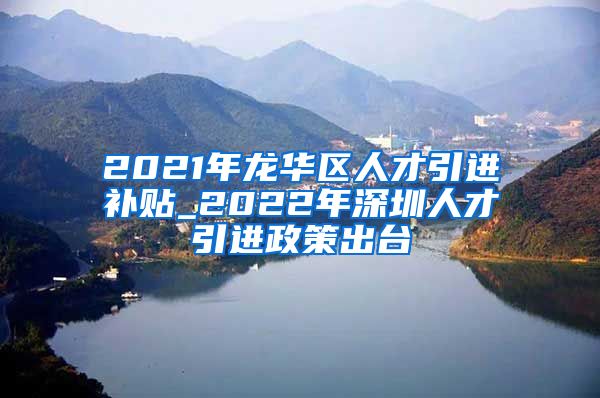 2021年龙华区人才引进补贴_2022年深圳人才引进政策出台