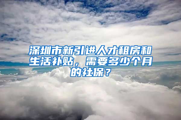 深圳市新引进人才租房和生活补贴，需要多少个月的社保？