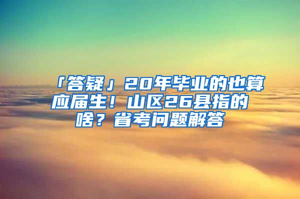 「答疑」20年毕业的也算应届生！山区26县指的啥？省考问题解答