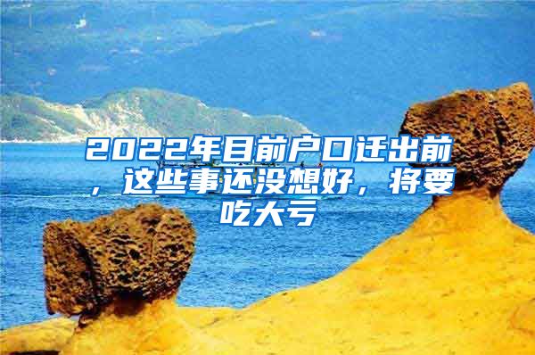 2022年目前户口迁出前，这些事还没想好，将要吃大亏