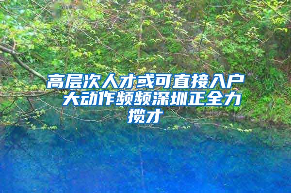 高层次人才或可直接入户 大动作频频深圳正全力揽才