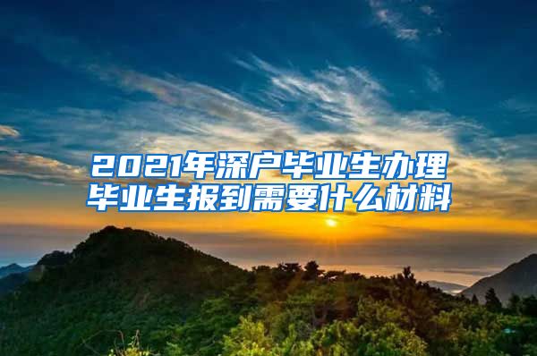 2021年深户毕业生办理毕业生报到需要什么材料