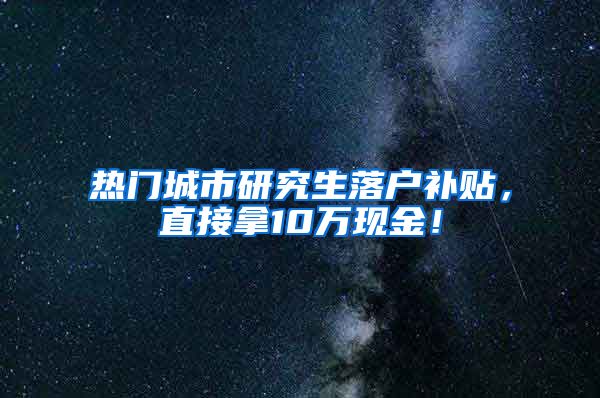 热门城市研究生落户补贴，直接拿10万现金！