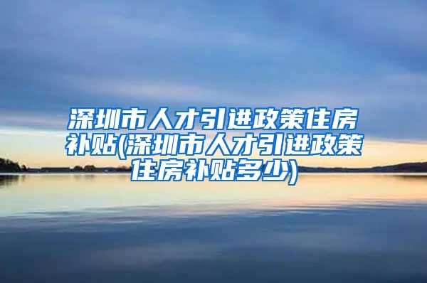 深圳市人才引进政策住房补贴(深圳市人才引进政策住房补贴多少)