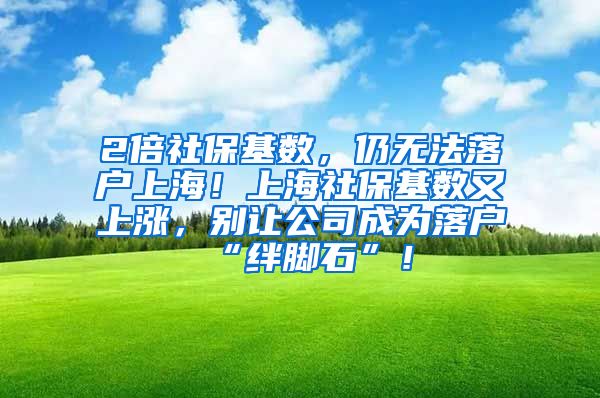 2倍社保基数，仍无法落户上海！上海社保基数又上涨，别让公司成为落户“绊脚石”！