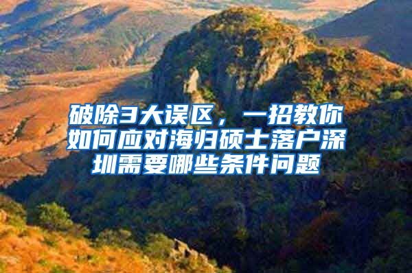 破除3大误区，一招教你如何应对海归硕士落户深圳需要哪些条件问题