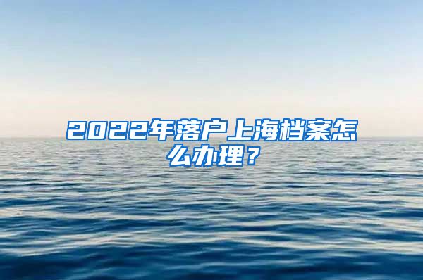 2022年落户上海档案怎么办理？