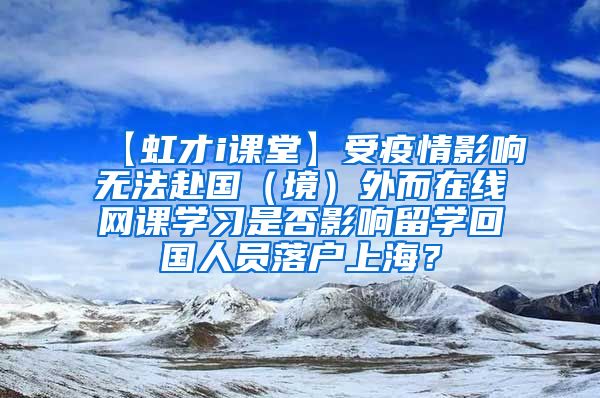 【虹才i课堂】受疫情影响无法赴国（境）外而在线网课学习是否影响留学回国人员落户上海？